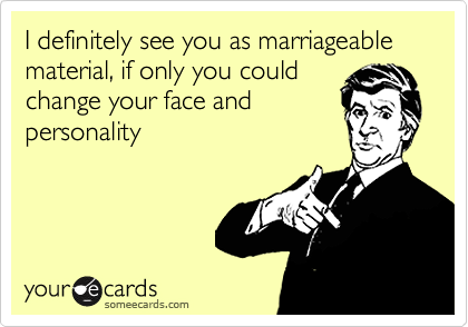 I definitely see you as marriageable material, if only you could
change your face and
personality