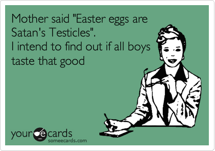 Mother said "Easter eggs are
Satan's Testicles".
I intend to find out if all boys
taste that good