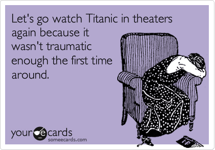 Let's go watch Titanic in theaters again because it
wasn't traumatic
enough the first time
around. 