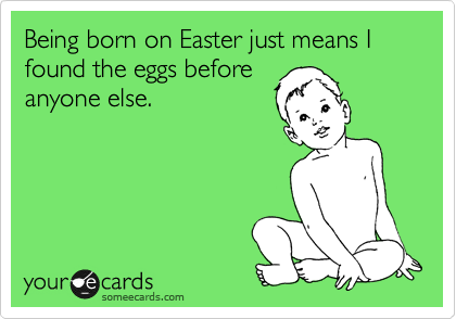 Being born on Easter just means I found the eggs before
anyone else.