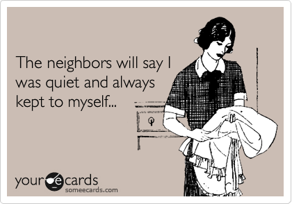 

The neighbors will say I
was quiet and always
kept to myself...