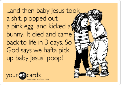 ...and then baby Jesus took 
a shit, plopped out
a pink egg, and kicked a
bunny. It died and came 
back to life in 3 days. So
God says we hafta pick
up baby Jesus' poop!