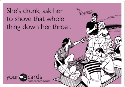 She's drunk, ask her
to shove that whole
thing down her throat.