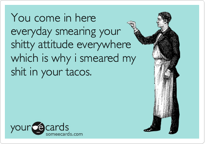 You come in here
everyday smearing your
shitty attitude everywhere
which is why i smeared my
shit in your tacos.