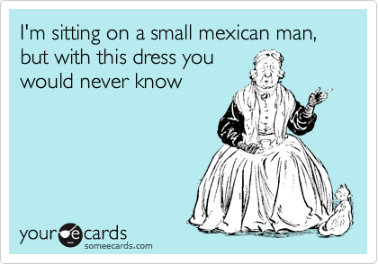 I'm sitting on a small mexican man, but with this dress you
would never know