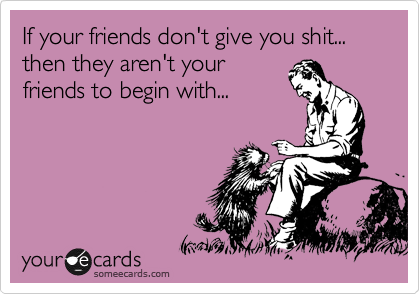 If your friends don't give you shit... then they aren't your
friends to begin with...