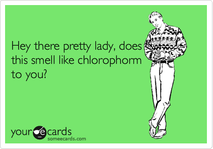 

Hey there pretty lady, does
this smell like chlorophorm
to you?