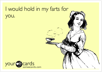 I would hold in my farts for
you.