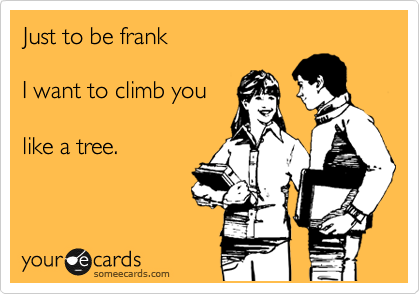 Just to be frank

I want to climb you 

like a tree.
