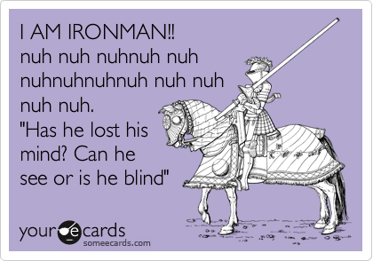 I AM IRONMAN!!
nuh nuh nuhnuh nuh
nuhnuhnuhnuh nuh nuh
nuh nuh.
"Has he lost his
mind? Can he
see or is he blind"