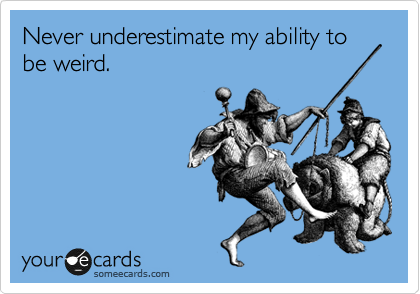 Never underestimate my ability to be weird.
