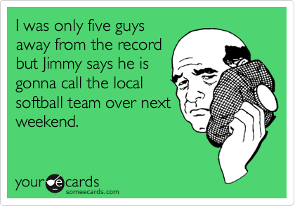 I was only five guys
away from the record
but Jimmy says he is
gonna call the local
softball team over next
weekend.