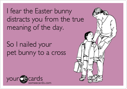 I fear the Easter bunny
distracts you from the true
meaning of the day. 

So I nailed your
pet bunny to a cross