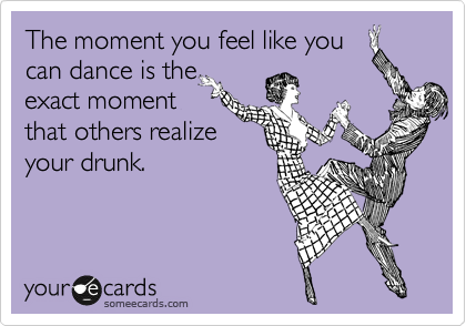 The moment you feel like you
can dance is the
exact moment
that others realize
your drunk. 
