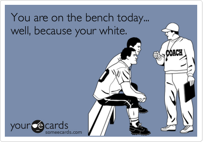 You are on the bench today...
well, because your white.