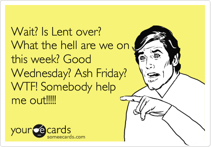 
Wait? Is Lent over? 
What the hell are we on
this week? Good
Wednesday? Ash Friday?
WTF! Somebody help
me out!!!!!