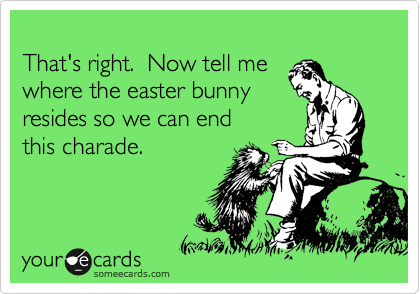 
That's right.  Now tell me 
where the easter bunny
resides so we can end 
this charade.