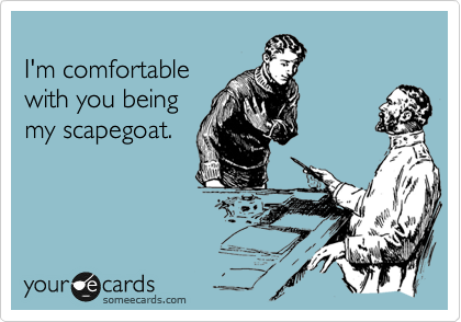 
I'm comfortable
with you being
my scapegoat.