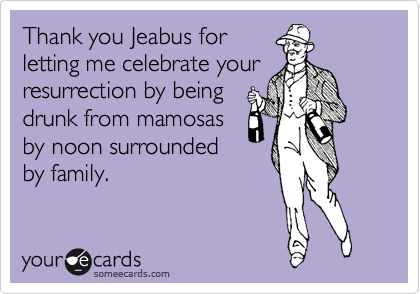 Thank you Jeabus for
letting me celebrate your
resurrection by being
drunk from mamosas
by noon surrounded
by family. 