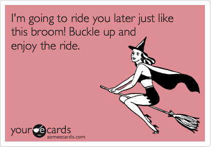 I'm going to ride you later just like this broom! Buckle up and
enjoy the ride.