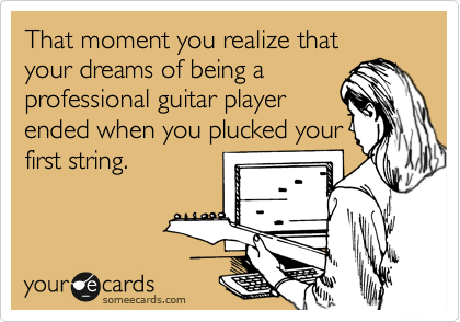 That moment you realize that
your dreams of being a
professional guitar player
ended when you plucked your
first string.