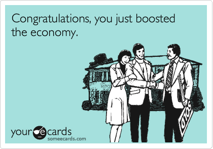 Congratulations, you just boosted the economy.