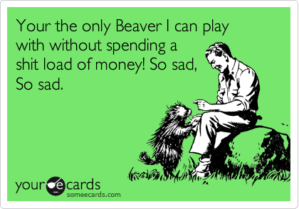 Your the only Beaver I can play with without spending a
shit load of money! So sad,
So sad.