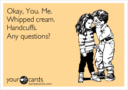Okay, You. Me.
Whipped cream.
Handcuffs.
Any questions?