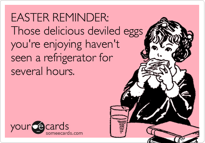 EASTER REMINDER:
Those delicious deviled eggs
you're enjoying haven't 
seen a refrigerator for 
several hours.
