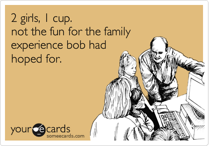 2 girls, 1 cup.
not the fun for the family
experience bob had
hoped for.