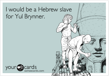 I would be a Hebrew slave 
for Yul Brynner.
