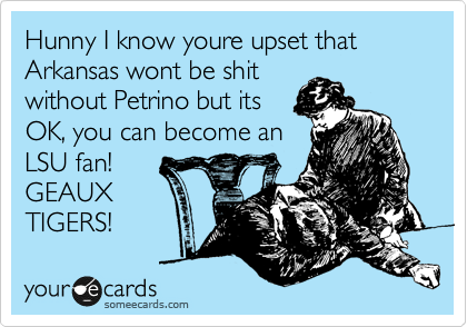 Hunny I know youre upset that Arkansas wont be shit
without Petrino but its 
OK, you can become an
LSU fan!
GEAUX
TIGERS!
