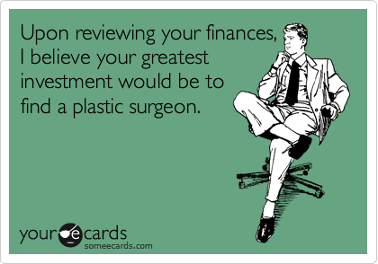 Upon reviewing your finances,
I believe your greatest
investment would be to
find a plastic surgeon.