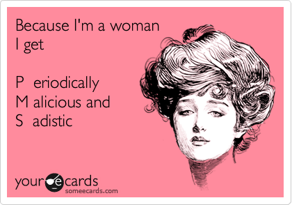 Because I'm a woman
I get 

P  eriodically
M alicious and
S  adistic 

