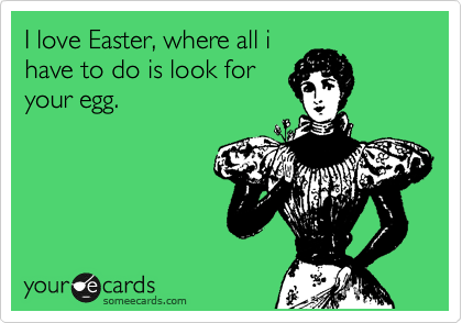 I love Easter, where all i
have to do is look for
your egg.
