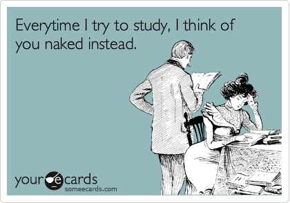 Everytime I try to study, I think of you naked instead.