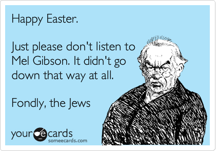 Happy Easter.

Just please don't listen to
Mel Gibson. It didn't go
down that way at all.

Fondly, the Jews