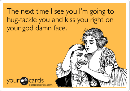 The next time I see you I'm going to hug-tackle you and kiss you right on your god damn face. 