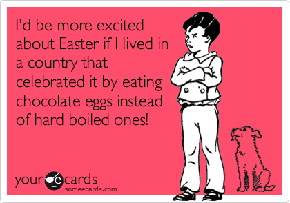 I'd be more excited
about Easter if I lived in
a country that
celebrated it by eating
chocolate eggs instead
of hard boiled ones!