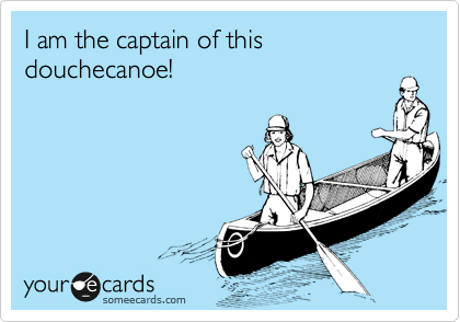 I am the captain of this douchecanoe!