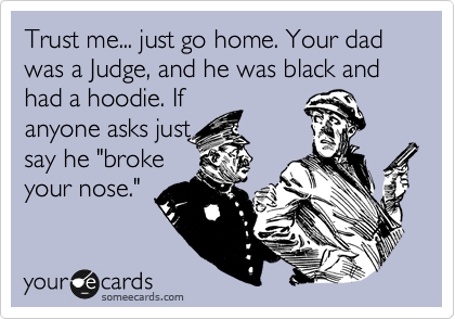 Trust me... just go home. Your dad was a Judge, and he was black and had a hoodie. If 
anyone asks just 
say he "broke
your nose." 
