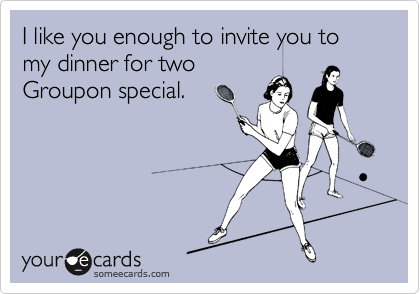I like you enough to invite you to my dinner for two
Groupon special.