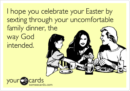 I hope you celebrate your Easter by sexting through your uncomfortable family dinner, the
way God
intended.
