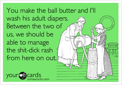 You make the ball butter and I'll wash his adult diapers. 
Between the two of
us, we should be
able to manage
the shit-dick rash
from here on out.