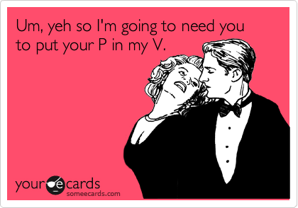Um, yeh so I'm going to need you to put your P in my V.