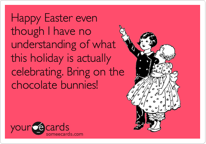 Happy Easter even
though I have no
understanding of what
this holiday is actually
celebrating. Bring on the
chocolate bunnies!