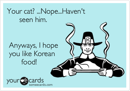 Your cat? ...Nope...Haven't 
      seen him.


 Anyways, I hope
 you like Korean
       food!