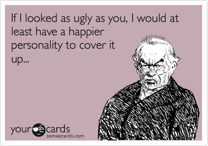 If I looked as ugly as you, I would at least have a happier
personality to cover it
up...