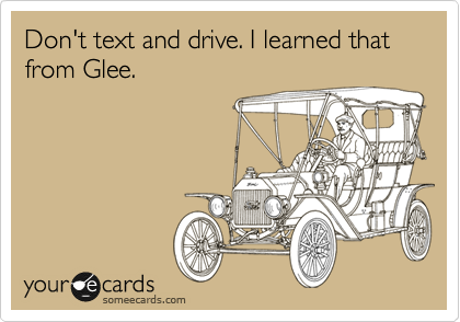 Don't text and drive. I learned that from Glee.