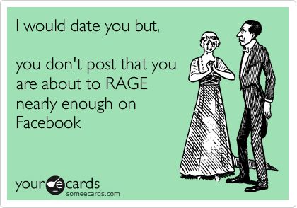 I would date you but,

you don't post that you
are about to RAGE
nearly enough on
Facebook